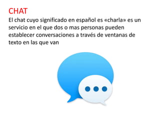 CHAT
El chat cuyo significado en español es «charla» es un
servicio en el que dos o mas personas pueden
establecer conversaciones a través de ventanas de
texto en las que van
 