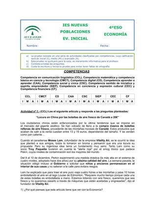 COMPETENCIAS
Competencia en comunicación lingüística (CCL), Competencia matemática y competencia
básica en ciencia y tecnología (CMCT), Competencia digital (CD), Competencia aprender a
aprender (CAA), Competencia social y cívica (CSC), Competencia sentido de iniciativa y
espíritu emprendedor (SIEP), Competencia en conciencia y expresión cultural (CEC) y
Competencia financiera (CF).
Actividad nº 1.- (CCL) Lee el siguiente artículo y responde a las preguntas planteadas:
“Locura en China por las botellas de aire fresco de Canadá a 20€”
Los ciudadanos chinos están enfervorizados por la última tendencia que se impone en
el mercado del gigante asiático. Se han volcado de lleno a la compra masiva de botellas
rellenas de aire fresco, procedente de las montañas rocosas de Canadá. Estos productos que
acaban de salir a la venta cuestan entre 13 y 19 euros, dependiendo del tamaño. Y se venden
como pan caliente…
Cuando al canadiense Moses Lam, cofundador de la empresa Vitality Air, se le ocurrió la idea
que planteó a sus amigos, todos lo tomaron en broma y pensaron que era una locura su
propuesta. Pero su ingeniosa idea tenía un fundamento muy serio. Tanto Lam como su
socio Troy Paquette tuvieron en cuenta la "alerta roja" por el smog tóxico que padece
Pekín, cuyos niveles de contaminación son los mayores del mundo.
Del 8 al 10 de diciembre, Perkín experimentó una medida drástica (la más alta en el sistema de
cuatro niveles, adoptado hace dos años) por su pésima calidad del aire. La semana pasada, la
situación obligó incluso al Gobierno a solicitar que niños y ancianos permanezcan en el
interior de sus casas y no salieran a la calle para evitara riesgos
Lam ha explicado que para traer el aire puro viaja cuatro horas a las montañas y pasa 10 horas
embotellando el aire en el lago Louise de Edmonton. "Requiere mucho tiempo porque cada una
de estas botellas es embotellada a mano. Estamos lidiando con aire fresco, queremos que sea
fresco y no queremos pasarlo a través de máquinas que están aceitadas y engrasadas", dijo el
fundador de Vitality Air.
1) ¿Por qué piensas que este artículo tiene que ver con la Economía?
CCL CMCT CD CAA CSC SIEP CEC CF
I M A I M A I M A I M A I M A I M A I M A I M A
IES NUEVAS
POBLACIONES
EV. INICIAL
4ºESO
ECONOMÍA
a) La prueba consiste en una serie de actividades clasificadas por competencias, cuya calificación
será de inicial (I), medio (M) y avanzado (A).
b) Esta prueba no puntuará para la nota, es meramente informativa para el profesor.
c) Contesta a todas las preguntas.
d) Cuida la escritura y revisa tu prueba para evitar tener faltas de ortografía.
Nombre: Fecha:
 