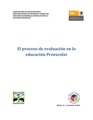 SUBSECRETARÍA DE EDUCACIÓN BÁSICA
DIRECCIÓN GENERAL DE DESARROLLO CURRICULAR
DIRECCIÓN DE DESARROLLO CURRICULAR PARA LA
EDUCACIÓN PREESCOLAR

El proceso de evaluación en la
educación Preescolar

México, D. F., noviembre de 2011

 