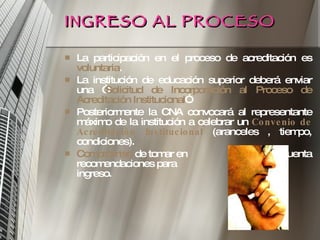 INGRESO AL PROCESO La participación en el proceso de acreditación es  voluntaria . La institución de educación superior deberá enviar una “ Solicitud de Incorporación al Proceso de Acreditación Institucional ”. Posteriormente la CNA convocará al representante máximo de la institución a celebrar un  Convenio de   Acreditación Institucional   (aranceles , tiempo, condiciones). Compromiso  de tomar en  cuenta recomendaciones para  posterior ingreso. 