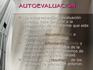 AUTOEVALUACIÓN La autoevaluación o evaluación interna, debe conducir a la elaboración de un informe que este compuesto por: Análisis de  documentación  e información institucional. Consulta a  informantes claves  y análisis de los resultados de la aplicación de los mecanismos de aseguramiento de la calidad. Análisis de los  resultados  de los procesos de evaluación anterior. 