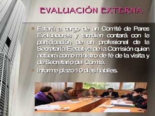 EVALUACIÓN EXTERNA Estará a cargo de un Comité de Pares Evaluadores y también contará con la participación de un profesional de la Secretaría Ejecutiva de la Comisión quien actuará como ministro de fé de la visita y de Secretario del Comité. Informe plazo 10 días hábiles. 