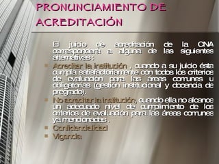PRONUNCIAMIENTO DE ACREDITACIÓN El juicio de acreditación de la CNA corresponderá a alguna de las siguientes alternativas : Acreditar la institución  , cuando a su juicio ésta cumpla satisfactoriamente con todos los criterios de evaluación para las áreas comunes u obligatorias (gestión institucional y docencia de pregrado). No acreditar la institución , cuando ella no alcance un adecuado nivel de cumplimiento de los criterios de evaluación para las áreas comunes ya mencionadas . Confidencialidad Vigencia 