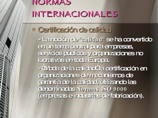 NORMAS INTERNACIONALES Certificación de calidad -  La noción de " calidad " se ha convertido en un tema central para empresas, servicios públicos y organizaciones no lucrativas en toda Europa.  - “Moda de la calidad“ la certificación en organizaciones de mecanismos de garantía de la calidad, utilizando las denominadas  Normas ISO 9000  (empresas e industrias de fabricación). 