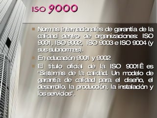 ISO   9000 Normas internacionales de garantía de la calidad dentro de organizaciones: ISO 9001, ISO 9002,  ISO 9003 e ISO 9004 (y sus subnormas). En educación 9001 y 9002 El título oficial de la ISO 9001  es "Sistemas de la calidad. Un modelo de garantía de calidad para el diseño, el desarrollo, la producción, la instalación y los servicios". 
