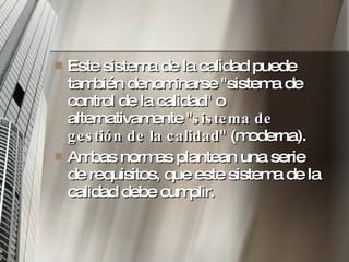 Este sistema de la calidad puede también denominarse "sistema de control de la calidad" o alternativamente " sistema de gestión de la calidad " (moderna). Ambas normas plantean una serie de requisitos, que este sistema de la calidad debe cumplir.  