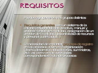 REQUISITOS Pueden agruparse en tres grupos distintos: Requisitos generales  para un sistema de la calidad (responsabilidad directiva, manual y procedimientos de la calidad, designación de un director de la calidad, disponibilidad de recursos y personal cualificado,…) La necesidad de implantar  procesos de registro  en los procesos clave en la organización (diseño,desarrollo, adquisiciones, suministros, etc), así como en las actividades correspondientes a dichos procesos 