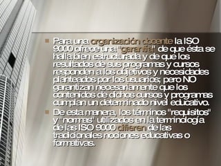 Para una  organización docente  la ISO 9000 ofrece una " garantía " de que ésta se halla bien estructurada y de que los resultados de sus programas y cursos responden a los objetivos y necesidades planteados por los usuarios; pero NO garantizan necesariamente que los contenidos de dichos cursos y programas cumplan un determinado nivel educativo. De esta manera, los términos "requisitos" y "normas" utilizados en la terminología de las ISO 9000  difieren  de las tradicionales nociones educativas o formativas.  