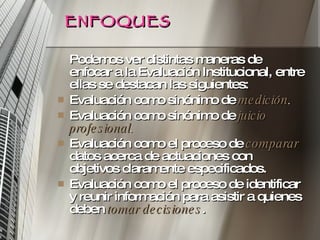 ENFOQUES Podemos ver distintas maneras de enfocar a la Evaluación Institucional, entre ellas se destacan las siguientes:  Evaluación como sinónimo de  medición .  Evaluación como sinónimo de  juicio profesional .  Evaluación como el proceso de  comparar   datos acerca de actuaciones con objetivos claramente especificados.  Evaluación como el proceso de identificar y reunir información para asistir a quienes deben  tomar decisiones . 