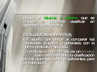 Según el  Modelo o Patrón   que se emplea la podemos clasificar en Normativa y en Criterial.  EVALUACIÓN NORMATIVA:   Es aquella que surge al comparar los resultados grupales y generales con la norma evaluativa aplicada.  La evaluación normalizada es un  recurso social , buen elemento para la clasificación de los alumnos, pero no suficientes para su educación."  