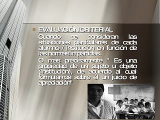 EVALUACIÓN CRITERIAL   Cuando se consideran las situaciones particulares de cada alumno / institución en función de las normas impartidas.  O mas precisamente " Es una propiedad de un sujeto u objeto (Institución), de acuerdo al cual formulamos sobre él un juicio de apreciación" 