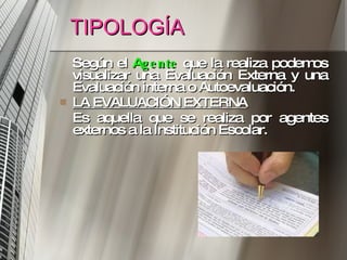 TIPOLOGÍA Según el  A gente   que la realiza podemos visualizar una Evaluación Externa y una Evaluación interna o Autoevaluación.  LA EVALUACIÓN EXTERNA   Es aquella que se realiza por agentes externos a la Institución Escolar.  