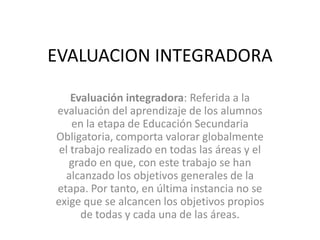 EVALUACION INTEGRADORA

    Evaluación integradora: Referida a la
evaluación del aprendizaje de los alumnos
    en la etap...