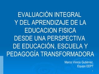 EVALUACIÓN INTEGRAL  Y DEL APRENDIZAJE DE LA EDUCACION FISICA DESDE UNA PERSPECTIVA  DE EDUCACIÓN, ESCUELA Y PEDAGOGÍA TRANSFORMADORA Marco Vinicio Gutiérrez. Equipo EEPT 