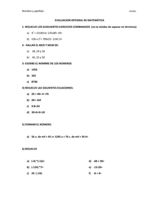 Nombre y apellido: curso:
EVALUACION INTEGRAL DE MATEMÁTICA
1- RESUELVE LOS SUIGUIENTES EJERCICIOS COMBINADOS (no te olvides de separar en términos)
a) 42
+ 23184:6+ 235x89- √9=
b) √36 x 22
+ 789x25- 1242:3=
2- HALLAR EL MCD Y MCM DE:
a) 38, 24 y 18
b) 45, 25 y 50
3- ESCRIBE EL NOMBRE DE LOS NÚMEROS
a) 1456
b) 342
c) 8790
4) RESUELVE LAS SIGUIENTES ECUACIONES:
a) 2X + 40= X +76
b) 4X= 164
c) X:8=34
d) 3X+6=X+18
5) FORMAR EL NÚMERO:
a) 56 u. de mil + 45 c+ 1245 u + 76 c. de mil + 34 d=
6) RESUELVE
a) (-4) *(-12)=
b) (-124) *7=
c) 24 : (-24)
d) -60 + 30=
e) -13-20=
f) -8 + 4=
 