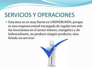 SERVICIOS Y OPERACIONES
 Esta área no es muy fuerte en OSINERGMIN, porque
 es una empresa estatal encargada de regular tan solo
 las inversiones en el sector minero, energético y de
 hidrocarburos, no produce ningún producto, sino
 brinda un servicio.
 