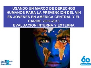 USANDO UN MARCO DE DERECHOS
HUMANOS PARA LA PREVENCION DEL VIH
EN JOVENES EN AMERICA CENTRAL Y EL
CARIBE 2009-2013
EVALUACION INTERNA Y EXTERNA
Pan American
Health
Organization
 