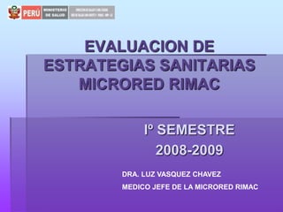 EVALUACION DE ESTRATEGIAS SANITARIASMICRORED RIMAC Iº SEMESTRE  2008-2009 DRA. LUZ VASQUEZ CHAVEZ MEDICO JEFE DE LA MICRORED RIMAC 