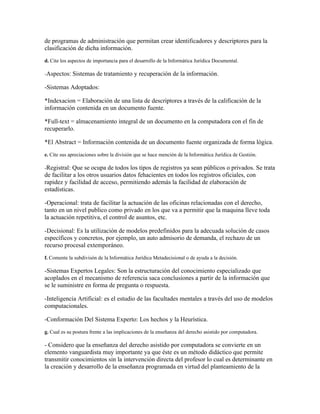 de programas de administración que permitan crear identificadores y descriptores para la
clasificación de dicha información.
d. Cite los aspectos de importancia para el desarrollo de la Informática Jurídica Documental.

-Aspectos: Sistemas     de tratamiento y recuperación de la información.

-Sistemas Adoptados:

*Indexacion = Elaboración de una lista de descriptores a través de la calificación de la
información contenida en un documento fuente.

*Full-text = almacenamiento integral de un documento en la computadora con el fin de
recuperarlo.

*El Abstract = Información contenida de un documento fuente organizada de forma lógica.
e. Cite sus apreciaciones sobre la división que se hace mención de la Informática Jurídica de Gestión.

-Registral: Que se ocupa de todos los tipos de registros ya sean públicos o privados. Se trata
de facilitar a los otros usuarios datos fehacientes en todos los registros oficiales, con
rapidez y facilidad de acceso, permitiendo además la facilidad de elaboración de
estadísticas.

-Operacional: trata de facilitar la actuación de las oficinas relacionadas con el derecho,
tanto en un nivel publico como privado en los que va a permitir que la maquina lleve toda
la actuación repetitiva, el control de asuntos, etc.

-Decisional: Es la utilización de modelos predefinidos para la adecuada solución de casos
específicos y concretos, por ejemplo, un auto admisorio de demanda, el rechazo de un
recurso procesal extemporáneo.
f. Comente la subdivisón de la Informática Jurídica Metadecisional o de ayuda a la decisión.

-Sistemas Expertos Legales: Son la estructuración del conocimiento especializado que
acoplados en el mecanismo de referencia saca conclusiones a partir de la información que
se le suministre en forma de pregunta o respuesta.

-Inteligencia Artificial: es el estudio de las facultades mentales a través del uso de modelos
computacionales.

-Conformación Del Sistema Experto: Los hechos y la Heurística.
g. Cual es su postura frente a las implicaciones de la enseñanza del derecho asistido por computadora.

- Considero que la enseñanza del derecho asistido por computadora se convierte en un
elemento vanguardista muy importante ya que éste es un método didáctico que permite
transmitir conocimientos sin la intervención directa del profesor lo cual es determinante en
la creación y desarrollo de la enseñanza programada en virtud del planteamiento de la
 