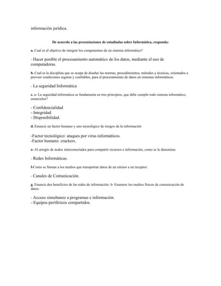 información jurídica.


              De acuerdo a las presentaciones de estudiadas sobre Informática, responda:

a. Cual es el objetivo de integrar los componentes de un sistema informático?

- Hacer
      posible el procesamiento automático de los datos, mediante el uso de
computadoras.
b. Cual es la disciplina que se ocupa de diseñar las normas, procedimientos, métodos y técnicas, orientados a
proveer condiciones seguras y confiables, para el procesamiento de datos en sistemas informáticos.

- La   seguridad Informática
c. a- La seguridad informática se fundamenta en tres principios, que debe cumplir todo sistema informático,
enuncielos?

- Confidencialidad
- Integridad
- Disponibilidad.
d. Enuncie un factor humano y uno tecnológico de riesgos de la información

-Factor tecnológico: ataques por virus informáticos.
-Factor humano: crackers.
e- Al arreglo de nodos interconectados para compartir recursos e información, como se le denomina:

- Redes   Informáticas.
f-Como se llaman a los medios que transportan datos de un emisor a un receptor:

- Canales   de Comunicación.
g. Enuncie dos beneficios de las redes de información: b- Enumere los medios físicos de comunicación de
datos:

- Acceso simultaneo a programas e información.
- Equipos periféricos compartidos.
 
