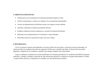 5. OBJETIVOS ESPECIFICOS:

   •   Familiarizarse con los principios de la literatura periodontal impresa en libro.

   •   Unificar conocimientos y criterios con respecto a los conocimientos periodontales

   •   Conocer los planteamientos de diferentes autores con respecto a temas similares

   •   Aprender a identificar la literatura periodontal relevante

   •   Establecer métodos de lectura comprensiva y resumen de literatura Periodontal

   •   Relacionar nuevos planteamientos en la literatura a viejas ideologías

   •   Desarrollar técnicas de exposición de ideas a los otros colegas



6. METODOLOGIA

   En las 12 primeras semanas serán dedicadas a la lectura de libros de texto básico y discusión de temas relacionados. Se
espera que todos los residentes lean todos los segmentos del libro que se detallan más abajo. El director del curso podrá
preguntar a cualquiera de los residentes o indicarles que explique cualquier tema seleccionado.

   Luego se estudiaran y analizaran los artículos publicados en la literatura periodontal. Los residentes describirán el propósito,
materiales, y métodos, resultados y discusión de cada artículo para discutirlo y evaluarlos en el grupo determinando su validez
y vigencia dentro del área y comparando sus resultados con otras publicaciones similares.
 