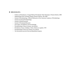  BIBLIOGRAFÍA:

    –   Estética en Periodoncia y Cirugía Plástica Periodontal. Paulo Henriquez, Primera Edición, 2006
    –   Implantología Oral, Fernando Pedrola, Primera Edición, Año 2008
    –   Journal of Periodontology. Official Publication of the American Academy of Periodntology
    –   Journal of Clinical Periodontology
    –   Journal of Dental Research
    –   Journal of Periodontal Research
    –   Oral Surgery, Oral Medicine and Oral Pathology
    –   Periodontologia Clínica.Carranza, 9na Edición
    –   Periodoncia; Genco, Goldman, Cohen. Edición en español, 1993
    –   Periodontologia Clínica de Carranza, 8va edición.
    –   The International Journal of Oral and Maxillofacial Implants.
 