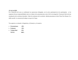 EVALUACIÓN
En el desarrollo del curso se combinarán las exposiciones dialogadas, con la activa participación de los participantes. se les
asignaran diversas responsabilidades tanto en el plano de las presentaciones como el de la investigación. El proyecto final será una
recopilación de los artículos discutidos. Todos los resúmenes de los artículos deberán presentarse en letra Times New Roman 12, a
doble sencillo. La extensión del trabajo no mayor de 2 hojas.



Tres aspectos se evaluarán: el diagnóstico, el formativo y el sumativo

•   Presentaciones         40%
•   Exámenes               30%
•   Trabajo final         30%
    TOTAL                 100%
 
