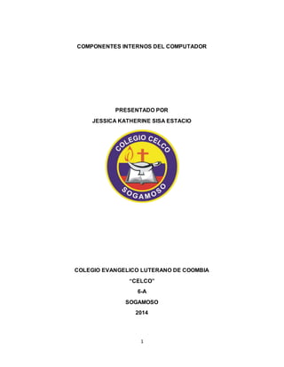 COMPONENTES INTERNOS DEL COMPUTADOR 
PRESENTADO POR 
JESSICA KATHERINE SISA ESTACIO 
COLEGIO EVANGELICO LUTERANO DE COOMBIA 
“CELCO” 
6-A 
SOGAMOSO 
2014 
1 
 