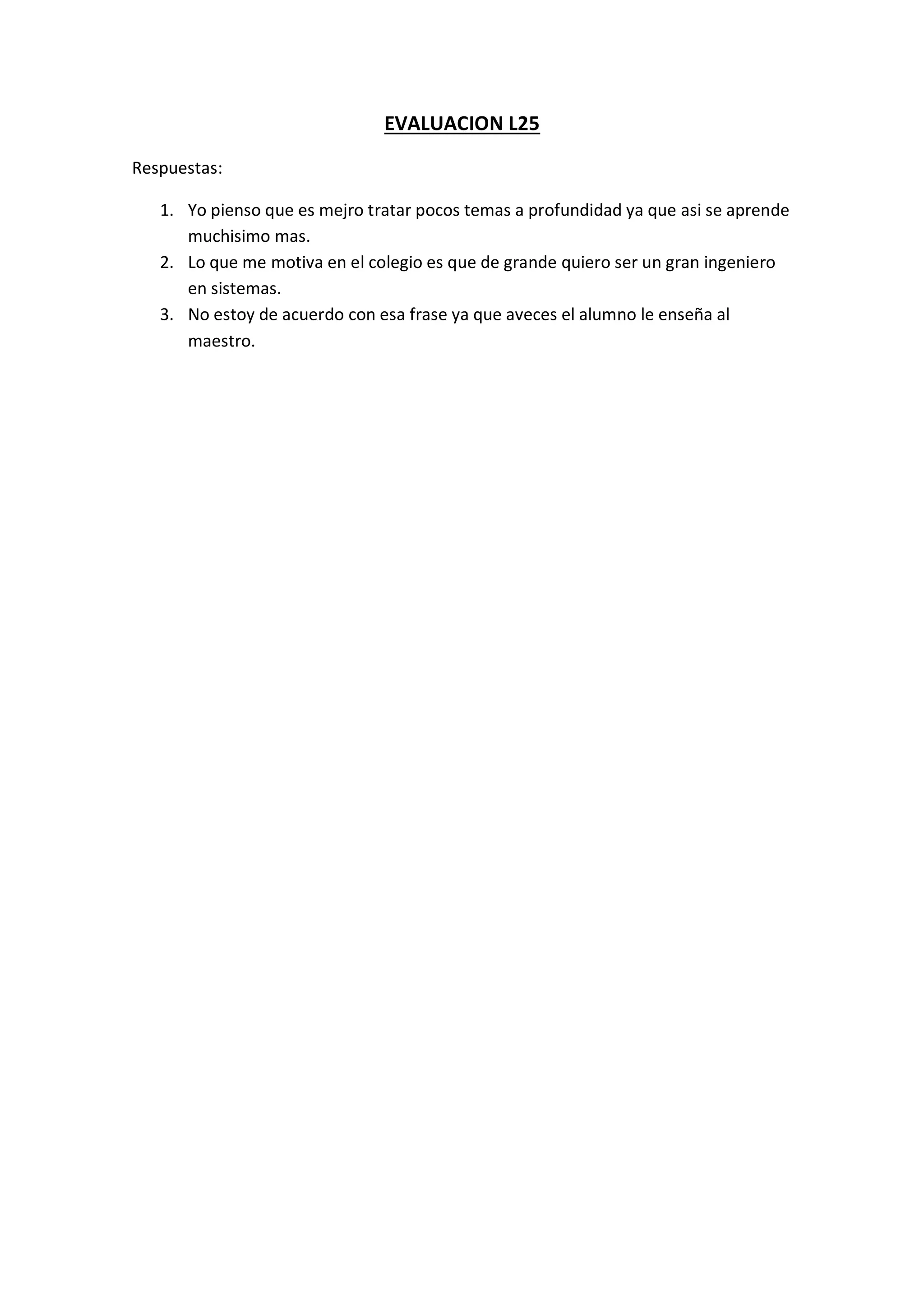 EVALUACION L25
Respuestas:
1. Yo pienso que es mejro tratar pocos temas a profundidad ya que asi se aprende
muchisimo mas.
2. Lo que me motiva en el colegio es que de grande quiero ser un gran ingeniero
en sistemas.
3. No estoy de acuerdo con esa frase ya que aveces el alumno le enseña al
maestro.
 
