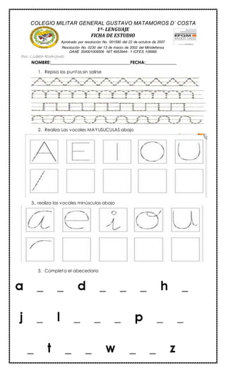 NOMBRE:____________________________________FECHA:______________
1. Repisa los puntos sin salirse
2. Realiza Las vocales MAYUSUCULAS abajo
3., realiza las vocales minúsculas abajo
3. Completa el abecedario
COLEGIO MILITAR GENERAL GUSTAVO MATAMOROS D` COSTA
1º- LENGUAJE
FICHA DE ESTUDIO
Aprobado por resolución No. 001590 del 22 de octubre de 2007
Resolución No. 0230 del 13 de marzo de 2002 del Minidefensa
DANE 354001009506 NIT 4953944- 1 ICFES 108985
Doc. Lisbeth Rodriguez
 