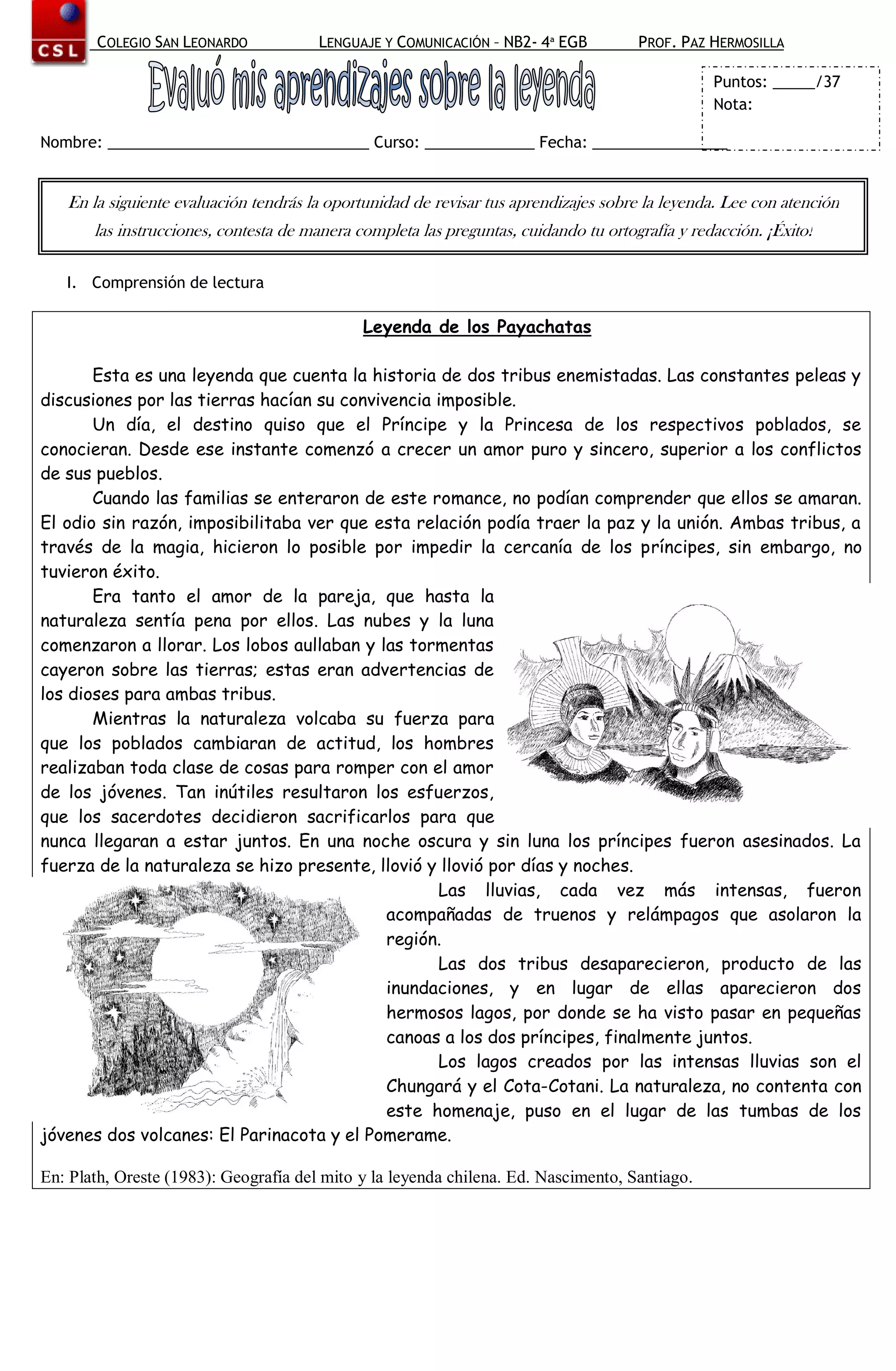 COLEGIO SAN LEONARDO            LENGUAJE Y COMUNICACIÓN – NB2- 4ª EGB          PROF. PAZ HERMOSILLA

                                                                                                 Puntos: _____/37
                                                                                                 Nota:

Nombre: _______________________________ Curso: _____________ Fecha: ________________


   En la siguiente evaluación tendrás la oportunidad de revisar tus aprendizajes sobre la leyenda. Lee con atención
       las instrucciones, contesta de manera completa las preguntas, cuidando tu ortografía y redacción. ¡Éxito!

   I. Comprensión de lectura

                                              Leyenda de los Payachatas

       Esta es una leyenda que cuenta la historia de dos tribus enemistadas. Las constantes peleas y
discusiones por las tierras hacían su convivencia imposible.
       Un día, el destino quiso que el Príncipe y la Princesa de los respectivos poblados, se
conocieran. Desde ese instante comenzó a crecer un amor puro y sincero, superior a los conflictos
de sus pueblos.
       Cuando las familias se enteraron de este romance, no podían comprender que ellos se amaran.
El odio sin razón, imposibilitaba ver que esta relación podía traer la paz y la unión. Ambas tribus, a
través de la magia, hicieron lo posible por impedir la cercanía de los príncipes, sin embargo, no
tuvieron éxito.
       Era tanto el amor de la pareja, que hasta la
naturaleza sentía pena por ellos. Las nubes y la luna
comenzaron a llorar. Los lobos aullaban y las tormentas
cayeron sobre las tierras; estas eran advertencias de
los dioses para ambas tribus.
       Mientras la naturaleza volcaba su fuerza para
que los poblados cambiaran de actitud, los hombres
realizaban toda clase de cosas para romper con el amor
de los jóvenes. Tan inútiles resultaron los esfuerzos,
que los sacerdotes decidieron sacrificarlos para que
nunca llegaran a estar juntos. En una noche oscura y sin luna los príncipes fueron asesinados. La
fuerza de la naturaleza se hizo presente, llovió y llovió por días y noches.
                                                  Las lluvias, cada vez más intensas, fueron
                                            acompañadas de truenos y relámpagos que asolaron la
                                            región.
                                                  Las dos tribus desaparecieron, producto de las
                                            inundaciones, y en lugar de ellas aparecieron dos
                                            hermosos lagos, por donde se ha visto pasar en pequeñas
                                            canoas a los dos príncipes, finalmente juntos.
                                                  Los lagos creados por las intensas lluvias son el
                                            Chungará y el Cota-Cotani. La naturaleza, no contenta con
                                            este homenaje, puso en el lugar de las tumbas de los
jóvenes dos volcanes: El Parinacota y el Pomerame.

En: Plath, Oreste (1983): Geografía del mito y la leyenda chilena. Ed. Nascimento, Santiago.
 
