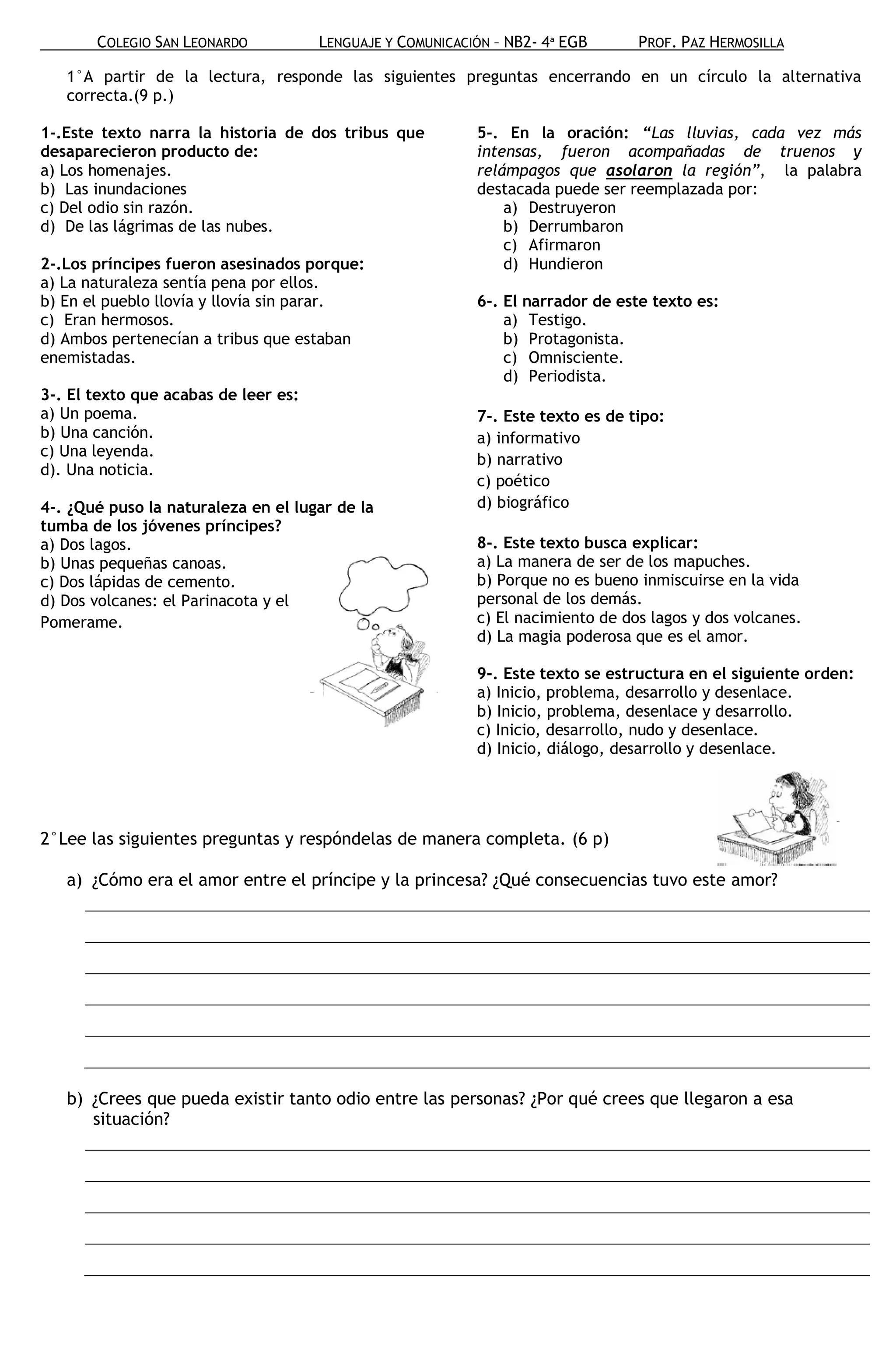 COLEGIO SAN LEONARDO           LENGUAJE Y COMUNICACIÓN – NB2- 4ª EGB      PROF. PAZ HERMOSILLA

   1°A partir de la lectura, responde las siguientes preguntas encerrando en un círculo la alternativa
   correcta.(9 p.)

1-.Este texto narra la historia de dos tribus que          5-. En la oración: “Las lluvias, cada vez más
desaparecieron producto de:                                intensas, fueron acompañadas de truenos y
a) Los homenajes.                                          relámpagos que asolaron la región”, la palabra
b) Las inundaciones                                        destacada puede ser reemplazada por:
c) Del odio sin razón.                                         a) Destruyeron
d) De las lágrimas de las nubes.                               b) Derrumbaron
                                                               c) Afirmaron
2-.Los príncipes fueron asesinados porque:                     d) Hundieron
a) La naturaleza sentía pena por ellos.
b) En el pueblo llovía y llovía sin parar.                 6-. El narrador de este texto es:
c) Eran hermosos.                                              a) Testigo.
d) Ambos pertenecían a tribus que estaban                      b) Protagonista.
enemistadas.                                                   c) Omnisciente.
                                                               d) Periodista.
3-. El texto que acabas de leer es:
a) Un poema.                                               7-. Este texto es de tipo:
b) Una canción.                                            a) informativo
c) Una leyenda.
                                                           b) narrativo
d). Una noticia.
                                                           c) poético
4-. ¿Qué puso la naturaleza en el lugar de la              d) biográfico
tumba de los jóvenes príncipes?
a) Dos lagos.                                              8-. Este texto busca explicar:
b) Unas pequeñas canoas.                                   a) La manera de ser de los mapuches.
c) Dos lápidas de cemento.                                 b) Porque no es bueno inmiscuirse en la vida
d) Dos volcanes: el Parinacota y el                        personal de los demás.
Pomerame.                                                  c) El nacimiento de dos lagos y dos volcanes.
                                                           d) La magia poderosa que es el amor.

                                                           9-. Este texto se estructura en el siguiente orden:
                                                           a) Inicio, problema, desarrollo y desenlace.
                                                           b) Inicio, problema, desenlace y desarrollo.
                                                           c) Inicio, desarrollo, nudo y desenlace.
                                                           d) Inicio, diálogo, desarrollo y desenlace.




2°Lee las siguientes preguntas y respóndelas de manera completa. (6 p)

   a) ¿Cómo era el amor entre el príncipe y la princesa? ¿Qué consecuencias tuvo este amor?




   b) ¿Crees que pueda existir tanto odio entre las personas? ¿Por qué crees que llegaron a esa
      situación?
 