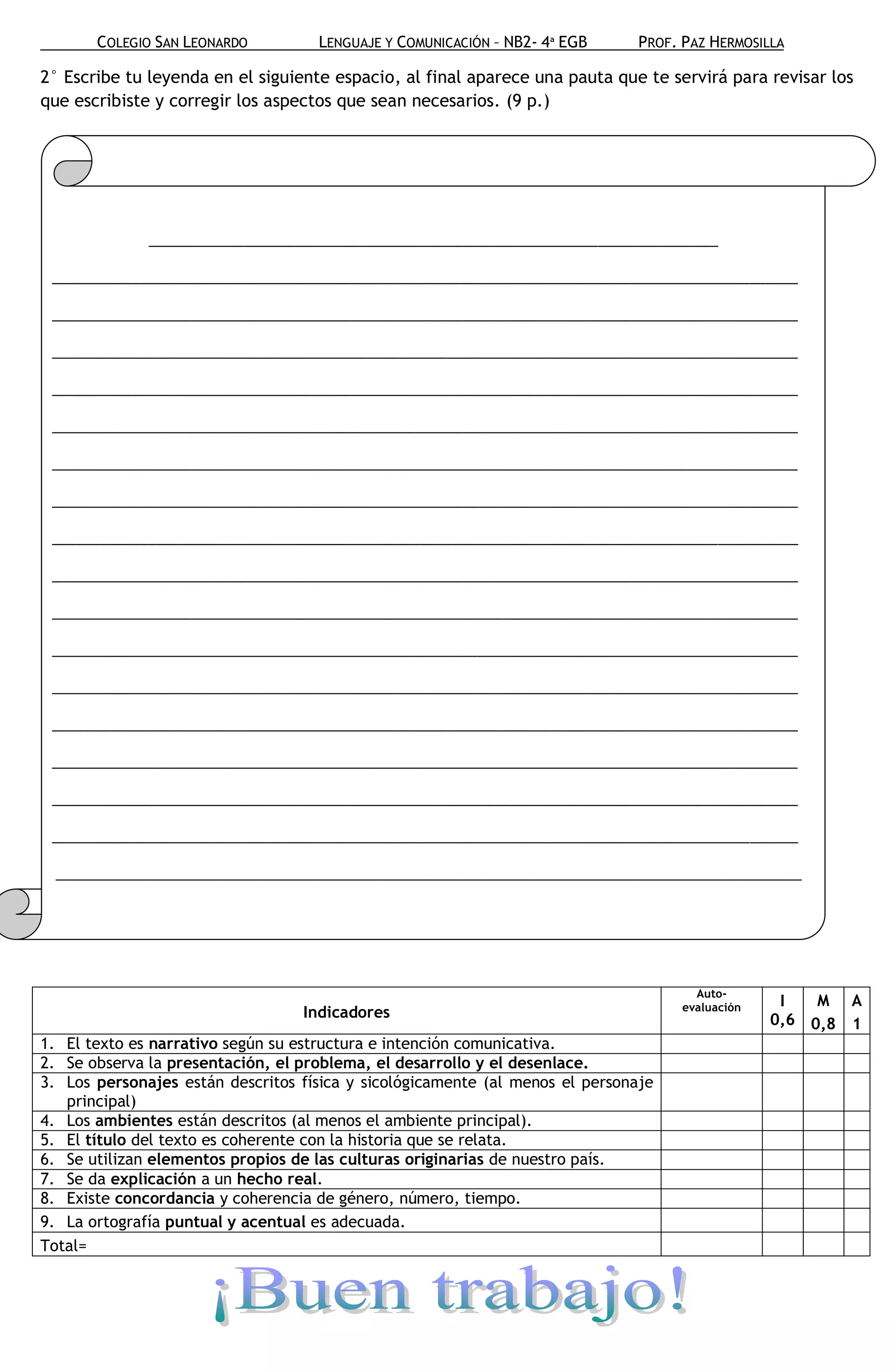 COLEGIO SAN LEONARDO         LENGUAJE Y COMUNICACIÓN – NB2- 4ª EGB      PROF. PAZ HERMOSILLA

2° Escribe tu leyenda en el siguiente espacio, al final aparece una pauta que te servirá para revisar los
que escribiste y corregir los aspectos que sean necesarios. (9 p.)




              _______________________________________________________________________

 _____________________________________________________________________________________________

 _____________________________________________________________________________________________

 _____________________________________________________________________________________________

 _____________________________________________________________________________________________

 _____________________________________________________________________________________________

 _____________________________________________________________________________________________

 _____________________________________________________________________________________________

 _____________________________________________________________________________________________

 _____________________________________________________________________________________________

 _____________________________________________________________________________________________

 _____________________________________________________________________________________________

 _____________________________________________________________________________________________

 _____________________________________________________________________________________________

 _____________________________________________________________________________________________

 _____________________________________________________________________________________________

 _____________________________________________________________________________________________

  _____________________________________________________________________________________________

 _____________________________________________________________________________________________




                                                                                       Auto-
                                                                                     evaluación    I   M A
                                  Indicadores                                                     0,6 0,8 1
1. El texto es narrativo según su estructura e intención comunicativa.
2. Se observa la presentación, el problema, el desarrollo y el desenlace.
3. Los personajes están descritos física y sicológicamente (al menos el personaje
   principal)
4. Los ambientes están descritos (al menos el ambiente principal).
5. El título del texto es coherente con la historia que se relata.
6. Se utilizan elementos propios de las culturas originarias de nuestro país.
7. Se da explicación a un hecho real.
8. Existe concordancia y coherencia de género, número, tiempo.
9. La ortografía puntual y acentual es adecuada.
Total=
 