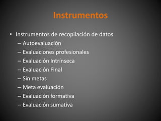 • Instrumentos de recopilación de datos
– Autoevaluación
– Evaluaciones profesionales
– Evaluación Intrínseca
– Evaluación Final
– Sin metas
– Meta evaluación
– Evaluación formativa
– Evaluación sumativa
Instrumentos
 