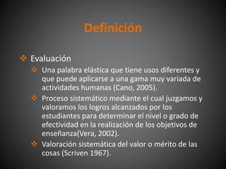 Definición
 Evaluación
 Una palabra elástica que tiene usos diferentes y
que puede aplicarse a una gama muy variada de
actividades humanas (Cano, 2005).
 Proceso sistemático mediante el cual juzgamos y
valoramos los logros alcanzados por los
estudiantes para determinar el nivel o grado de
efectividad en la realización de los objetivos de
enseñanza(Vera, 2002).
 Valoración sistemática del valor o mérito de las
cosas (Scriven 1967).
 