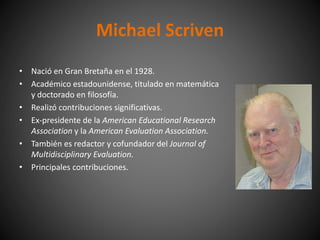 • Nació en Gran Bretaña en el 1928.
• Académico estadounidense, titulado en matemática
y doctorado en filosofía.
• Realizó contribuciones significativas.
• Ex-presidente de la American Educational Research
Association y la American Evaluation Association.
• También es redactor y cofundador del Journal of
Multidisciplinary Evaluation.
• Principales contribuciones.
Michael Scriven
 