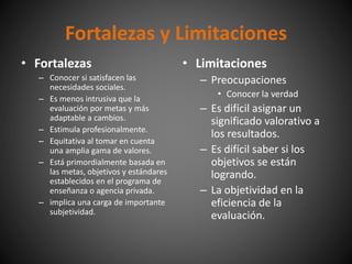 • Limitaciones
– Preocupaciones
• Conocer la verdad
– Es difícil asignar un
significado valorativo a
los resultados.
– Es difícil saber si los
objetivos se están
logrando.
– La objetividad en la
eficiencia de la
evaluación.
• Fortalezas
– Conocer si satisfacen las
necesidades sociales.
– Es menos intrusiva que la
evaluación por metas y más
adaptable a cambios.
– Estimula profesionalmente.
– Equitativa al tomar en cuenta
una amplia gama de valores.
– Está primordialmente basada en
las metas, objetivos y estándares
establecidos en el programa de
enseñanza o agencia privada.
– implica una carga de importante
subjetividad.
Fortalezas y Limitaciones
 