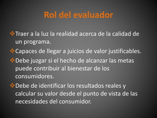 Traer a la luz la realidad acerca de la calidad de
un programa.
Capaces de llegar a juicios de valor justificables.
Debe juzgar si el hecho de alcanzar las metas
puede contribuir al bienestar de los
consumidores.
Debe de identificar los resultados reales y
calcular su valor desde el punto de vista de las
necesidades del consumidor.
Rol del evaluador
 