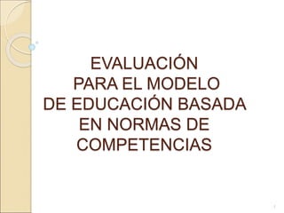 EVALUACIÓN
PARA EL MODELO
DE EDUCACIÓN BASADA
EN NORMAS DE
COMPETENCIAS
1
 