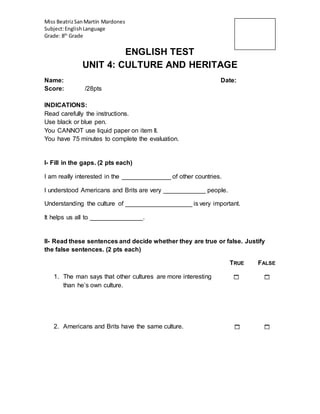 Miss BeatrizSanMartín Mardones
Subject:EnglishLanguage
Grade: 8th
Grade
ENGLISH TEST
UNIT 4: CULTURE AND HERITAGE
Name: Date:
Score: /28pts
INDICATIONS:
Read carefully the instructions.
Use black or blue pen.
You CANNOT use liquid paper on item II.
You have 75 minutes to complete the evaluation.
I- Fill in the gaps. (2 pts each)
I am really interested in the ______________ of other countries.
I understood Americans and Brits are very ____________ people.
Understanding the culture of ___________________ is very important.
It helps us all to _______________.
II- Read these sentences and decide whether they are true or false. Justify
the false sentences. (2 pts each)
TRUE FALSE
1. The man says that other cultures are more interesting  
than he’s own culture.
2. Americans and Brits have the same culture.  
 