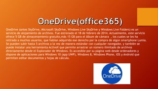 OneDrive (antes SkyDrive, Microsoft SkyDrive, Windows Live SkyDrive y Windows Live Folders) es un
servicio de alojamiento de archivos. Fue estrenado el 18 de febrero de 2014. Actualmente, este servicio
ofrece 5 GB de almacenamiento gratuito,más 15 GB para el álbum de cámara , los cuales se les ha
retirado a muchos usuarios, que habían adquirido ese derecho por la compra de algún smartphone Lumia.
Se pueden subir hasta 5 archivos a la vez de manera estándar con cualquier navegador, y también se
puede instalar una herramienta ActiveX que permite arrastrar un número ilimitado de archivos
directamente desde el Explorador de Windows. Es accesible por su página web desde ordenadores y
dispone de aplicaciones para Windows 10 (app UWP), Windows 8, Windows Phone, iOS y Android que
permiten editar documentos y hojas de cálculo.
 
