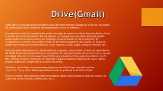 GMail Drive es una aplicación extraoficial para Microsoft Windows basada en el uso de una cuenta
de correo Gmail como unidad de almacenamiento virtual en Internet.
Internamente realiza la operación de enviar mensajes de correo con datos adjuntos desde y hacia
la cuenta de correo del usuario. De esa manera, se consigue que esos datos adjuntos queden
almacenados en la misma cuenta. Sin embargo, lo que se puede ver de la aplicación es
simplemente un sistema de carpetas similar al del sistema operativo del usuario, en el que se
puede hacer todas las funciones básicas: crear carpetas, copiar, pegar, arrastrar, eliminar, etc.
Esta aplicación está sujeta a las limitaciones de cualquier cuenta Gmail, es decir, la capacidad es
de 10280 Mb de almacenamiento (Y va creciendo). El rango del tamaño de los archivos con los que
se trabaja debe ser el mismo que el permitido para envío de archivos adjuntos (máximo de 25
Mb). Además, existe la limitación de velocidad o algunos posibles problemas de los servidores
proporcionados por Google para su sistema de correo.
Asimismo, los archivos con extensiones peligrosas para Gmail (por ejemplo archivos
*.exe,*.src,*.rar y otros) deben renombrarse antes de grabarse en el disco virtual.
Al no ser oficial, esta aplicación debe actualizarse según Gmail cambia el modo de acceso a la
cuenta de correo (cifrado, codificación, etc.).
 