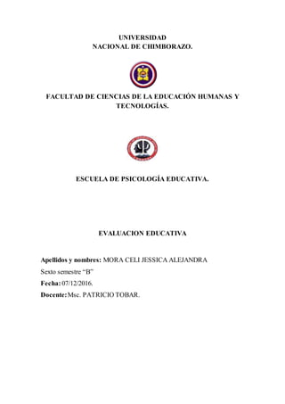 UNIVERSIDAD
NACIONAL DE CHIMBORAZO.
FACULTAD DE CIENCIAS DE LA EDUCACIÓN HUMANAS Y
TECNOLOGÍAS.
ESCUELA DE PSICOLOGÍA EDUCATIVA.
EVALUACION EDUCATIVA
Apellidos y nombres: MORA CELI JESSICA ALEJANDRA
Sexto semestre “B”
Fecha:07/12/2016.
Docente:Msc. PATRICIO TOBAR.
 