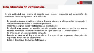 Una situación de evaluación…
Es una actividad que genera el docente para recoger evidencias del desempeño del
estudiante. Tiene las siguientes características:
• Es compleja porque moviliza e integra diversos saberes, y además exige comprender y
actuar de manera flexible al solucionar problemas.
• Presenta consignas claras y retadoras para el estudiante.
• Es significativa porque su solución permite conectar sus saberes previos con nuevos
saberes. Además se relaciona con la situación significativa de la unidad didáctica.
• Se presenta en un contexto real o simulado.
• Permite evidenciar el logro alcanzado en los aprendizajes esperados (Competencia,
capacidad e indicador de desempeño).
• Exige el despliegue de diversas habilidades.
 