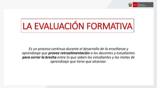 LA EVALUACIÓN FORMATIVA
Es un proceso continuo durante el desarrollo de la enseñanza y
aprendizaje que provee retroalimentación a los docentes y estudiantes
para cerrar la brecha entre lo que saben los estudiantes y las metas de
aprendizaje que tiene que alcanzar.
 