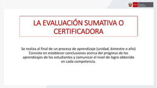 LA EVALUACIÓN SUMATIVA O
CERTIFICADORA
Se realiza al final de un proceso de aprendizaje (unidad, bimestre o año)
Consiste en establecer conclusiones acerca del progreso de los
aprendizajes de los estudiantes y comunicar el nivel de logro obtenido
en cada competencia.
 