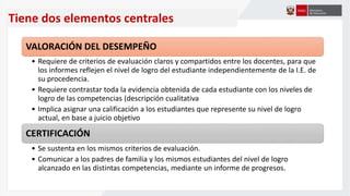 Tiene dos elementos centrales
VALORACIÓN DEL DESEMPEÑO
• Requiere de criterios de evaluación claros y compartidos entre los docentes, para que
los informes reflejen el nivel de logro del estudiante independientemente de la I.E. de
su procedencia.
• Requiere contrastar toda la evidencia obtenida de cada estudiante con los niveles de
logro de las competencias (descripción cualitativa
• Implica asignar una calificación a los estudiantes que represente su nivel de logro
actual, en base a juicio objetivo
CERTIFICACIÓN
• Se sustenta en los mismos criterios de evaluación.
• Comunicar a los padres de familia y los mismos estudiantes del nivel de logro
alcanzado en las distintas competencias, mediante un informe de progresos.
 