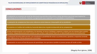 La evaluación es un proceso de recojo de información que permite emitir juicios y tomar decisiones que sirven para mejorar los
aprendizajes de los estudiantes, reajustar la programación para responder a sus necesidades y características.
La evaluación de competencias tiene como referencia central observar el desempeño de los estudiantes.
Se sustenta en el análisis de la evidencia, buscando determinar el grado de desarrollo de las competencias.
Brinda retroalimentación a los estudiantes y los docentes, en torno a fortalezas y aspectos a mejorar, por eso siempre tiene carácter
formativo, independientemente del contexto en que se lleve a cabo (inicial, final o en un determinado proceso de certificación)
La evaluación formativa debe permitir a los estudiantes la posibilidad de revisar sus producciones, ajustarlas o mejorarlas teniendo
como referencia los criterios previamente concertados.
La evaluación no ocurre al final del proceso de aprendizaje, sino que abarca también el proceso porque allí reside su éxito.
(Magalys Ruiz Iglesias, 2008)
CONCLUSIONES
TALLER MACROREGIONAL DE FORTALECIMIENTO DE COMPETENCIAS PEDAGÓGICAS DE ESPECIALISTAS
 