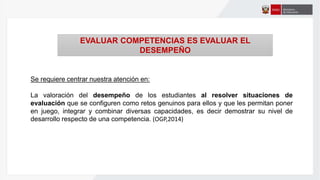 Se requiere centrar nuestra atención en:
La valoración del desempeño de los estudiantes al resolver situaciones de
evaluación que se configuren como retos genuinos para ellos y que les permitan poner
en juego, integrar y combinar diversas capacidades, es decir demostrar su nivel de
desarrollo respecto de una competencia. (OGP,2014)
EVALUAR COMPETENCIAS ES EVALUAR EL
DESEMPEÑO
 