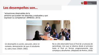 Los desempeños son…
Un desempeño es acción, ejecución, obrar en
contexto, demostración de que el estudiante
es, sabe y hace. (Tobón. 2002).
No es sólo observable hacia el final de un proceso de
aprendizaje, sino que se observa desde el principio
hasta el final en formas progresivamente más
complejas y desafiantes. (Adaptado de Perkins, 2010)
“actuaciones observables de la
persona que pueden ser descritas y evaluadas y que
expresan su competencia” (MINEDU, 2013)
 